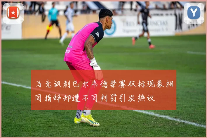 马竞讽刺巴尔韦德禁赛双标现象相同措辞却遭不同判罚引发热议