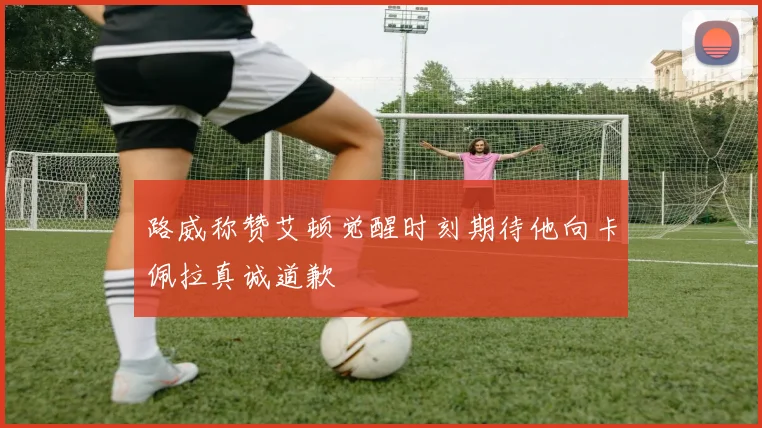 路威称赞艾顿觉醒时刻期待他向卡佩拉真诚道歉