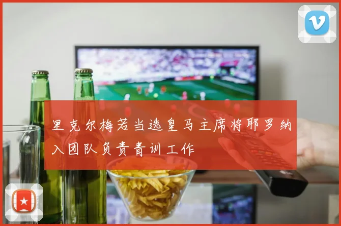 里克尔梅若当选皇马主席将耶罗纳入团队负责青训工作