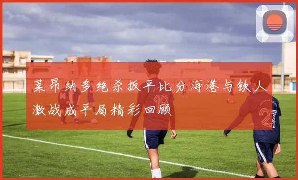 莱昂纳多绝杀扳平比分海港与铁人激战成平局精彩回顾