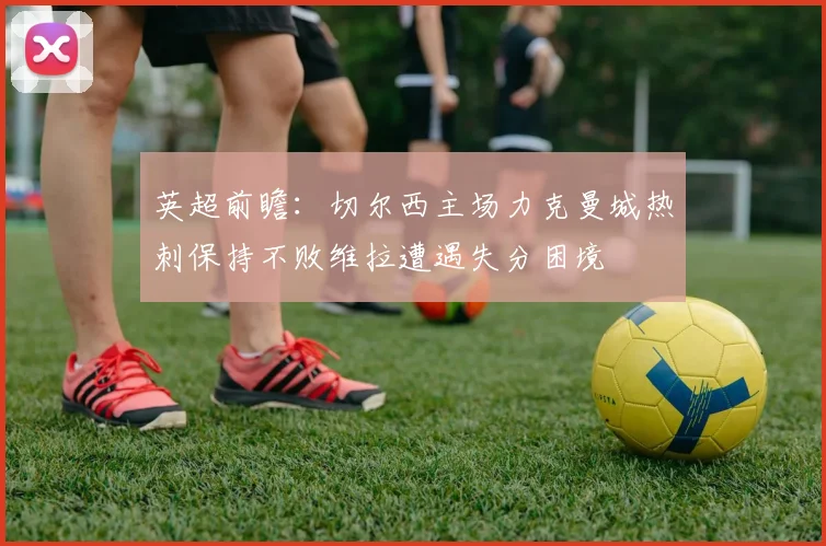 英超前瞻：切尔西主场力克曼城热刺保持不败维拉遭遇失分困境