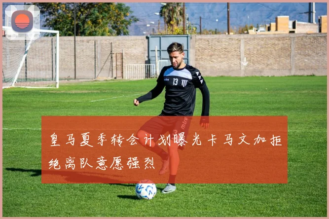 皇马夏季转会计划曝光卡马文加拒绝离队意愿强烈