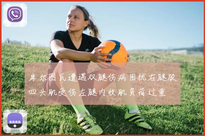 库尔图瓦遭遇双腿伤病困扰右腿股四头肌受伤左腿内收肌负荷过重