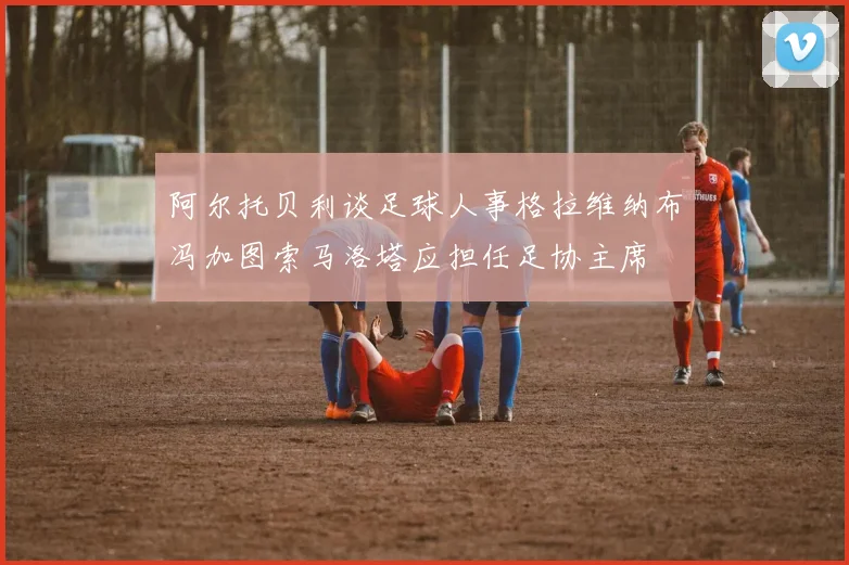 阿尔托贝利谈足球人事格拉维纳布冯加图索马洛塔应担任足协主席