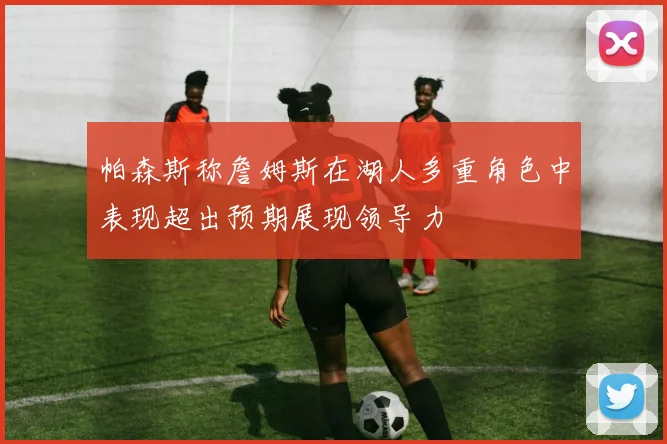 帕森斯称詹姆斯在湖人多重角色中表现超出预期展现领导力