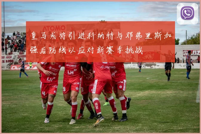 皇马或将引进科纳特与邓弗里斯加强后防线以应对新赛季挑战