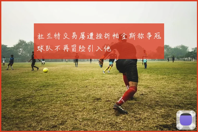 杜兰特交易屡遭挫折帕金斯称争冠球队不再冒险引入他