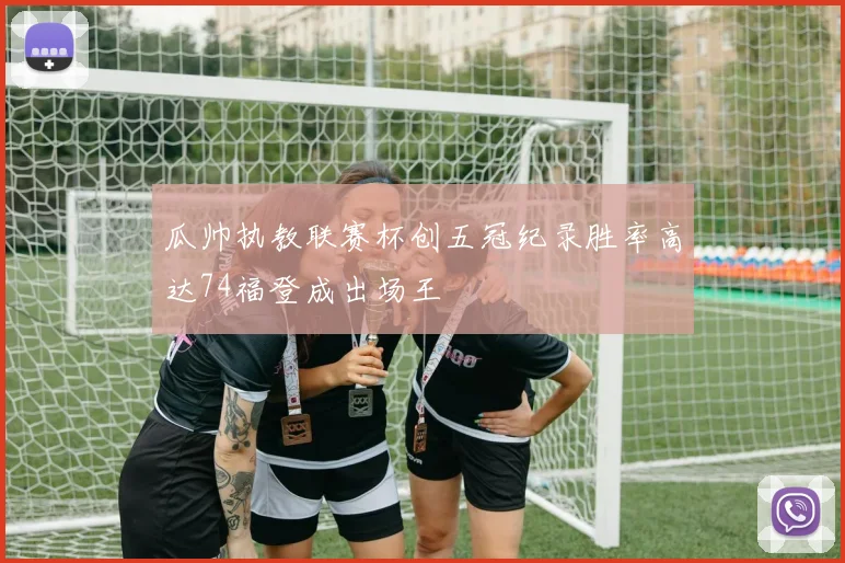 瓜帅执教联赛杯创五冠纪录胜率高达74福登成出场王