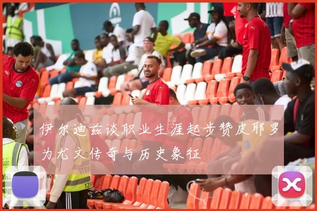 伊尔迪兹谈职业生涯起步赞皮耶罗为尤文传奇与历史象征