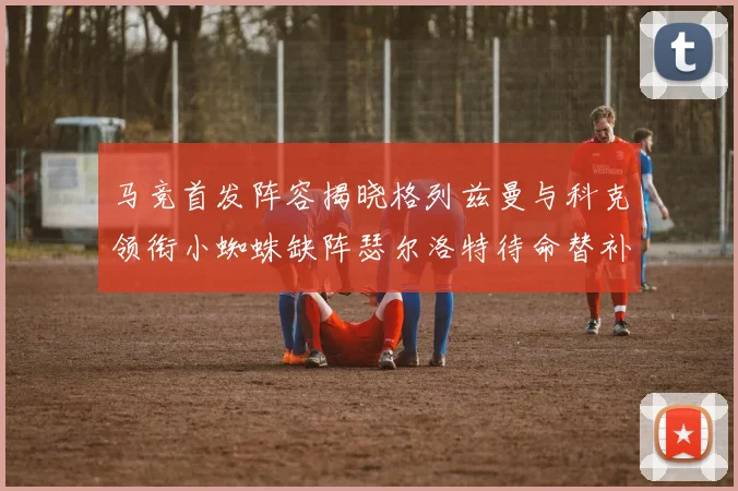 马竞首发阵容揭晓格列兹曼与科克领衔小蜘蛛缺阵瑟尔洛特待命替补