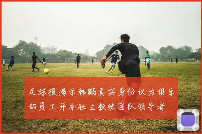 足球报揭示韩鹏真实身份仅为俱乐部员工并非独立教练团队领导者