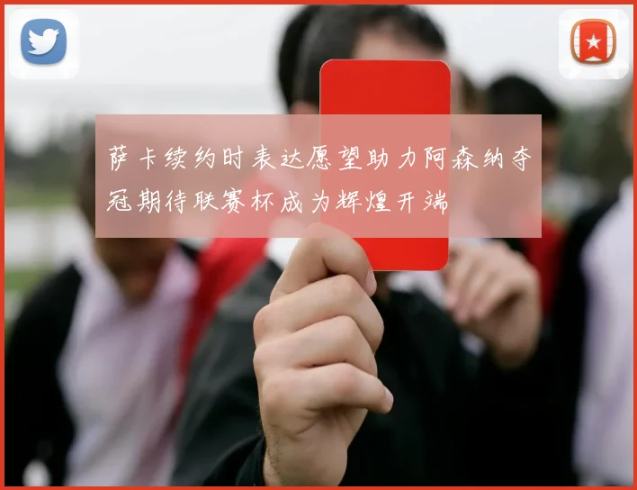 萨卡续约时表达愿望助力阿森纳夺冠期待联赛杯成为辉煌开端