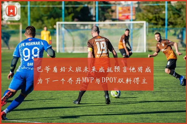 巴爷看好文班未来成就预言他将成为下一个乔丹MVP与DPOY双料得主