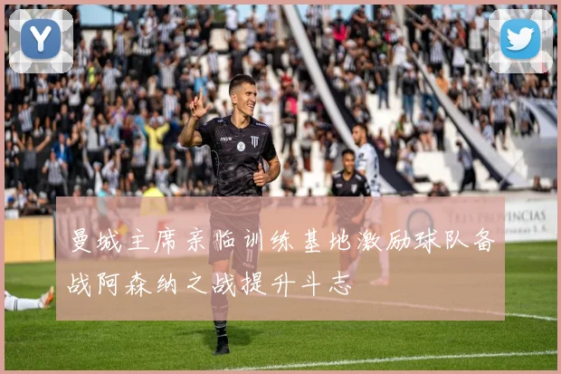 曼城主席亲临训练基地激励球队备战阿森纳之战提升斗志