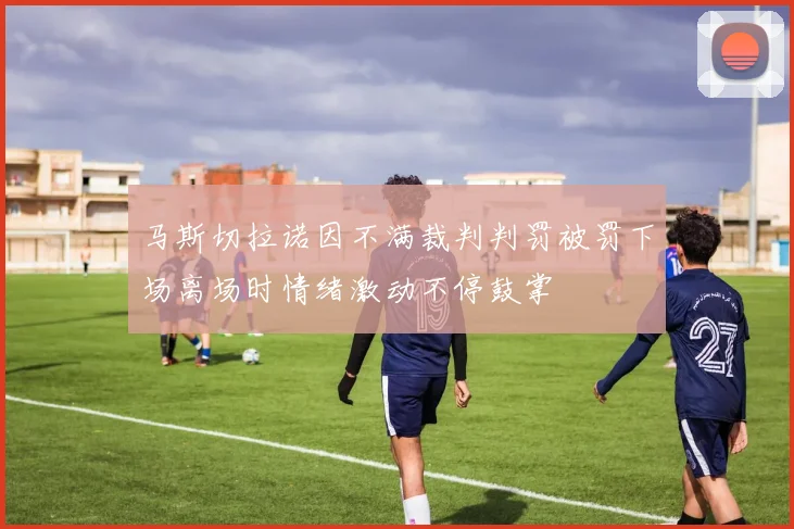 马斯切拉诺因不满裁判判罚被罚下场离场时情绪激动不停鼓掌