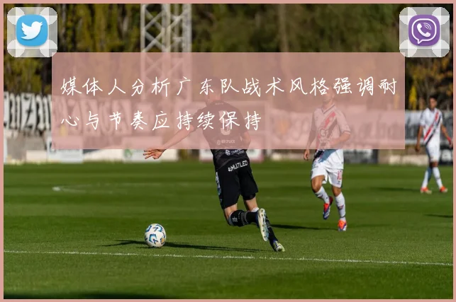 媒体人分析广东队战术风格强调耐心与节奏应持续保持