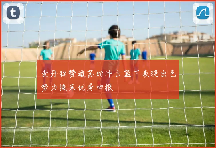 麦丹称赞道苏姆冲击篮下表现出色努力换来优秀回报