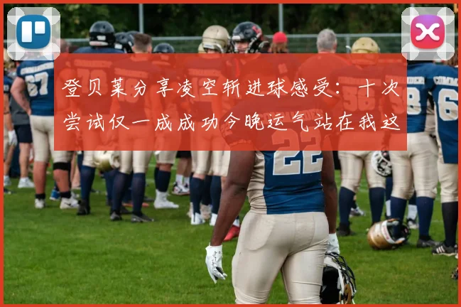 登贝莱分享凌空斩进球感受：十次尝试仅一成成功今晚运气站在我这边