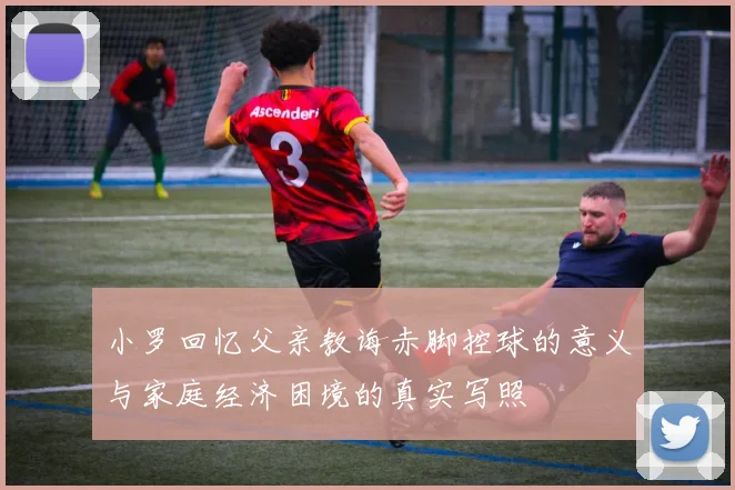 小罗回忆父亲教诲赤脚控球的意义与家庭经济困境的真实写照